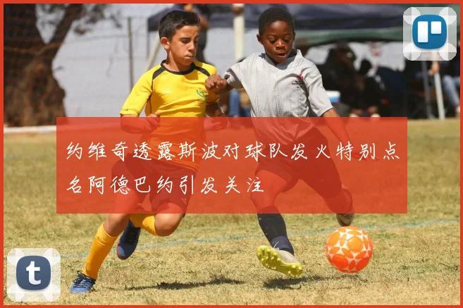 约维奇透露斯波对球队发火特别点名阿德巴约引发关注