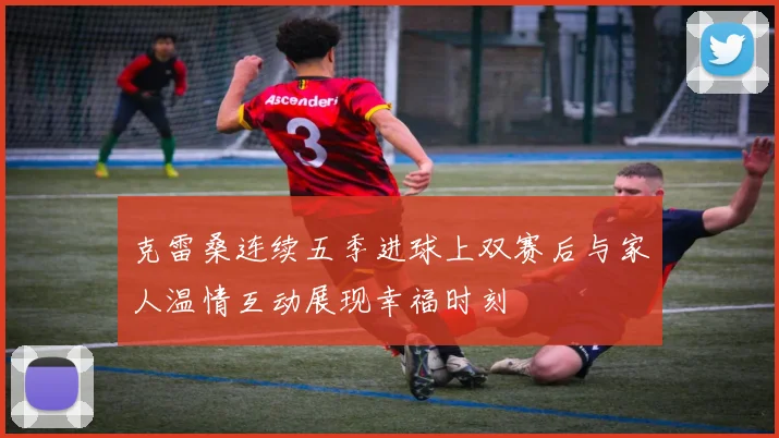 克雷桑连续五季进球上双赛后与家人温情互动展现幸福时刻