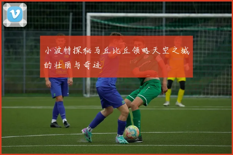小波特探秘马丘比丘领略天空之城的壮丽与奇迹
