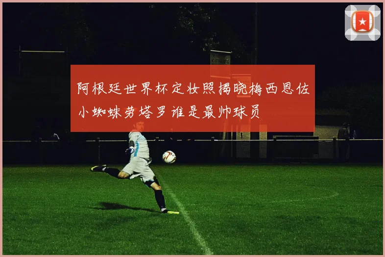 阿根廷世界杯定妆照揭晓梅西恩佐小蜘蛛劳塔罗谁是最帅球员