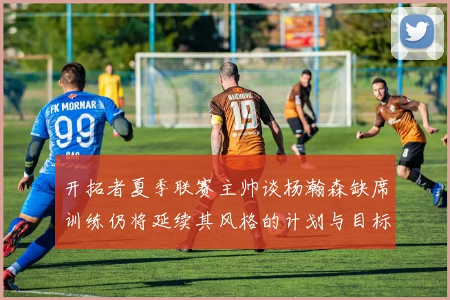 开拓者夏季联赛主帅谈杨瀚森缺席训练仍将延续其风格的计划与目标