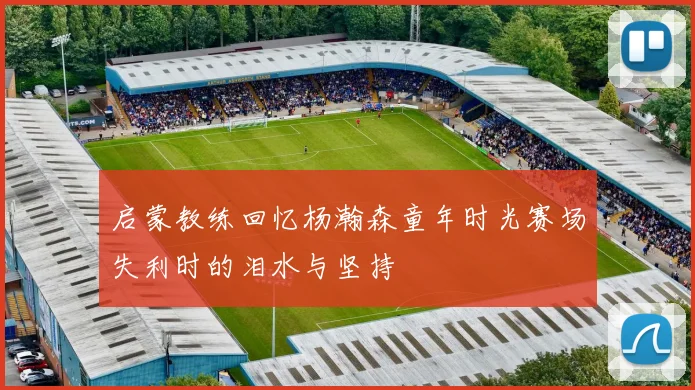 启蒙教练回忆杨瀚森童年时光赛场失利时的泪水与坚持