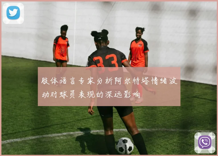 肢体语言专家分析阿尔特塔情绪波动对球员表现的深远影响