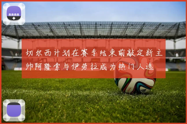 切尔西计划在赛季结束前敲定新主帅阿隆索与伊劳拉成为热门人选