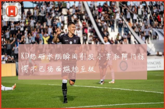 KD怒砸水瓶瞬间引发小贾和阿门惊愕不已场面尴尬至极