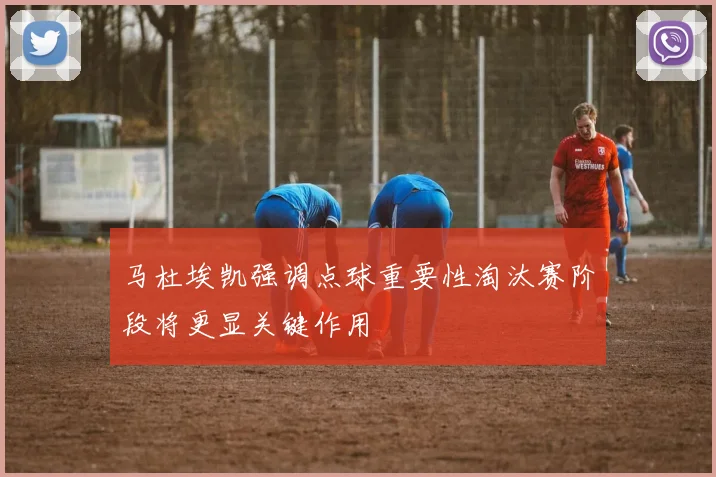 马杜埃凯强调点球重要性淘汰赛阶段将更显关键作用