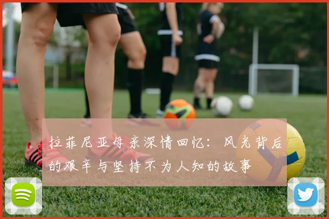拉菲尼亚母亲深情回忆：风光背后的艰辛与坚持不为人知的故事