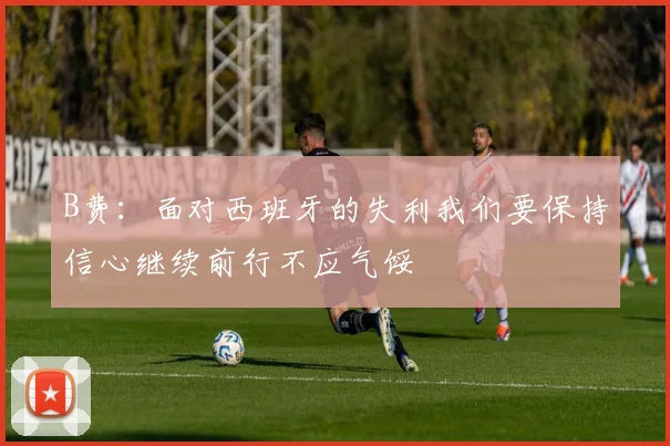 B费：面对西班牙的失利我们要保持信心继续前行不应气馁