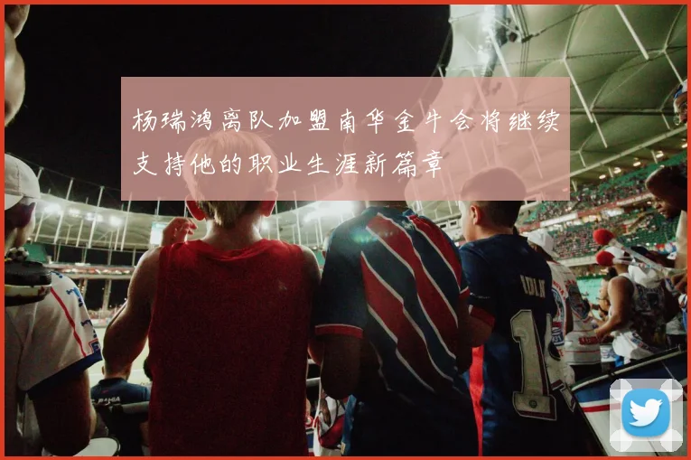 杨瑞鸿离队加盟南华金牛会将继续支持他的职业生涯新篇章