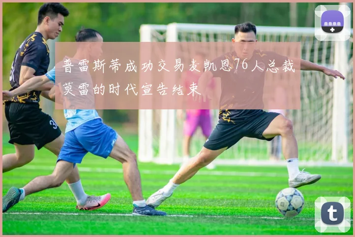 普雷斯蒂成功交易麦凯恩76人总裁莫雷的时代宣告结束