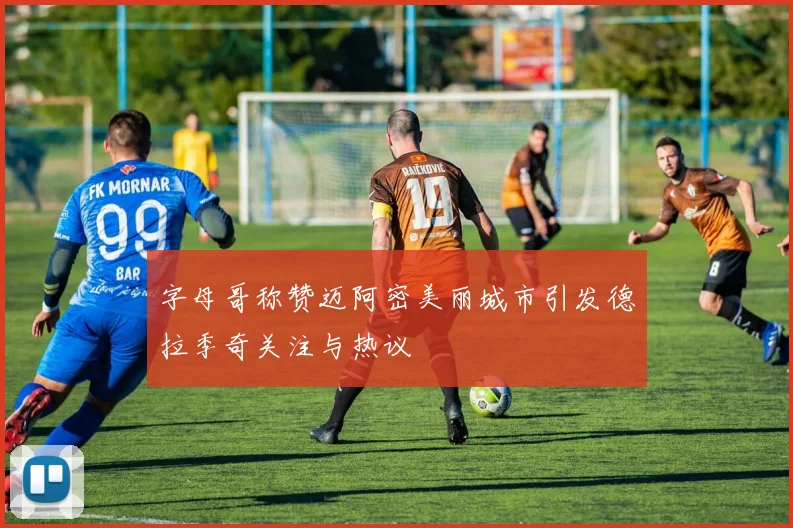 字母哥称赞迈阿密美丽城市引发德拉季奇关注与热议
