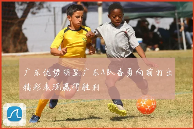 广东优势明显广东A队奋勇向前打出精彩表现赢得胜利