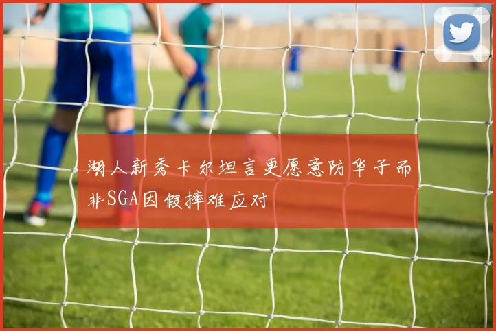 湖人新秀卡尔坦言更愿意防华子而非SGA因假摔难应对