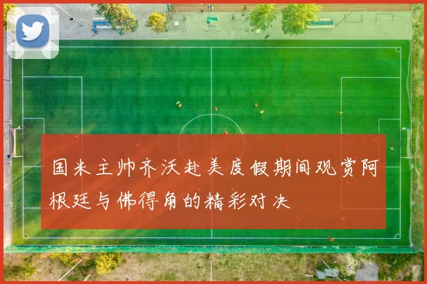 国米主帅齐沃赴美度假期间观赏阿根廷与佛得角的精彩对决