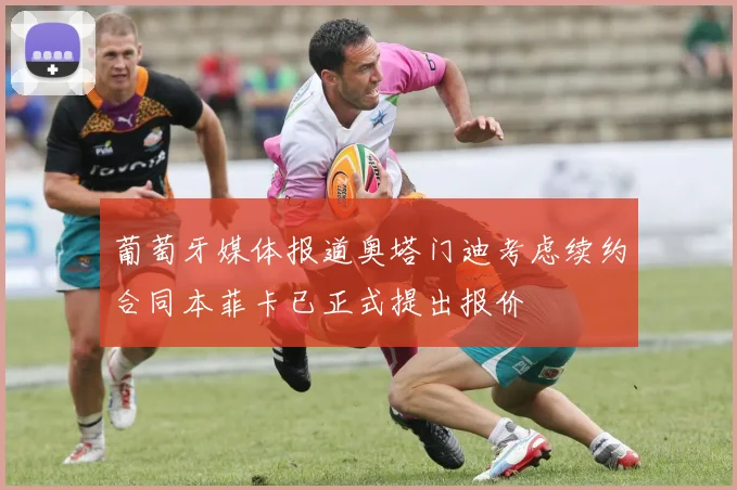 葡萄牙媒体报道奥塔门迪考虑续约合同本菲卡已正式提出报价
