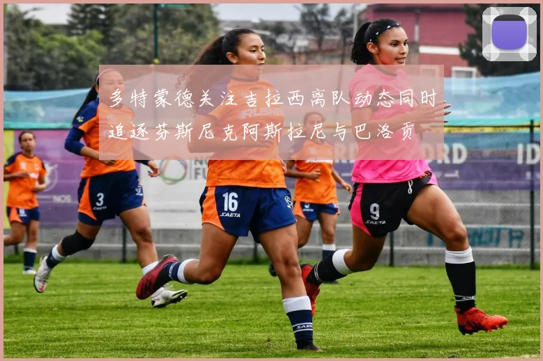 多特蒙德关注吉拉西离队动态同时追逐芬斯尼克阿斯拉尼与巴洛贡