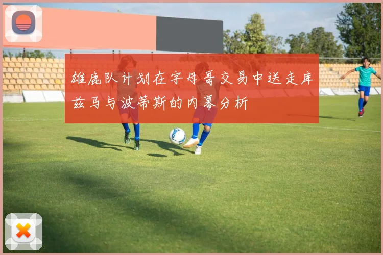 雄鹿队计划在字母哥交易中送走库兹马与波蒂斯的内幕分析