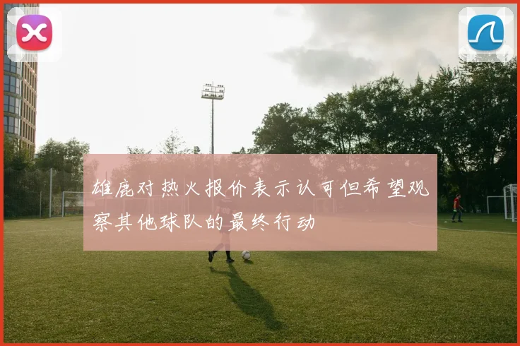 雄鹿对热火报价表示认可但希望观察其他球队的最终行动