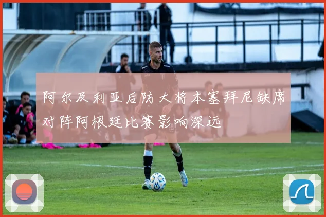 阿尔及利亚后防大将本塞拜尼缺席对阵阿根廷比赛影响深远
