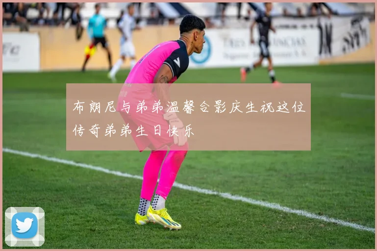 布朗尼与弟弟温馨合影庆生祝这位传奇弟弟生日快乐