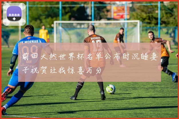 前田大然世界杯名单公布时沉睡妻子祝贺让我惊喜万分