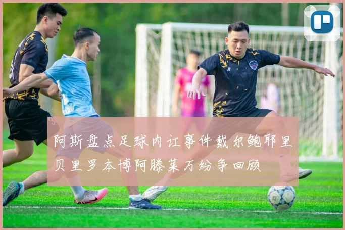 阿斯盘点足球内讧事件戴尔鲍耶里贝里罗本博阿滕莱万纷争回顾